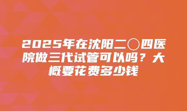 2025年在沈阳二〇四医院做三代试管可以吗？大概要花费多少钱