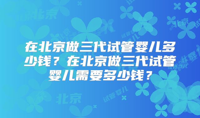 在北京做三代试管婴儿多少钱？在北京做三代试管婴儿需要多少钱？