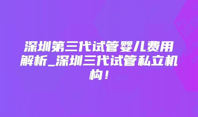 深圳第三代试管婴儿费用解析_深圳三代试管私立机构！