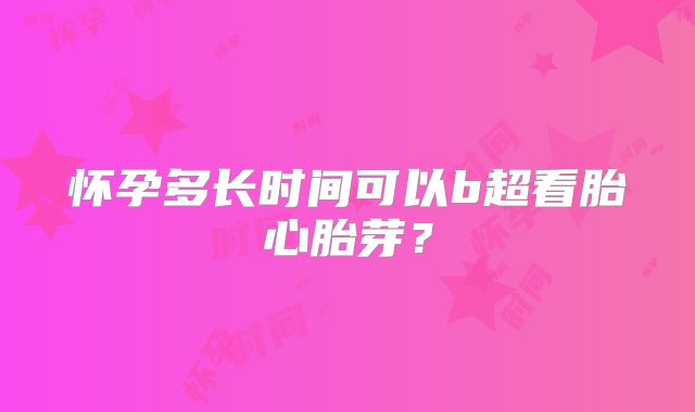 怀孕多长时间可以b超看胎心胎芽？