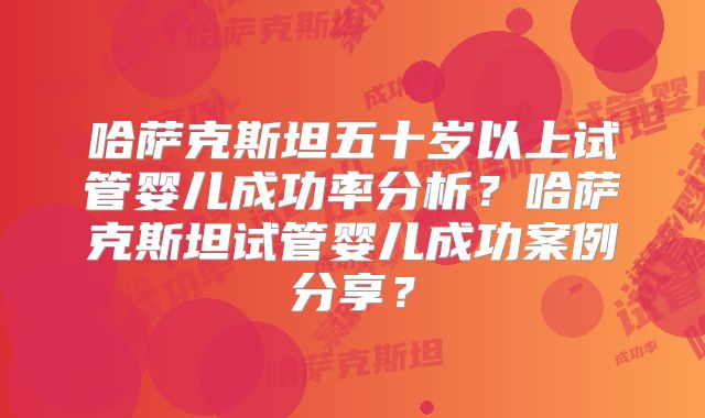 哈萨克斯坦五十岁以上试管婴儿成功率分析？哈萨克斯坦试管婴儿成功案例分享？