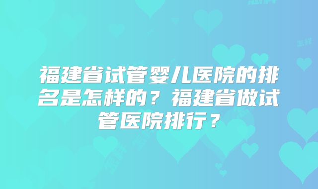 福建省试管婴儿医院的排名是怎样的？福建省做试管医院排行？
