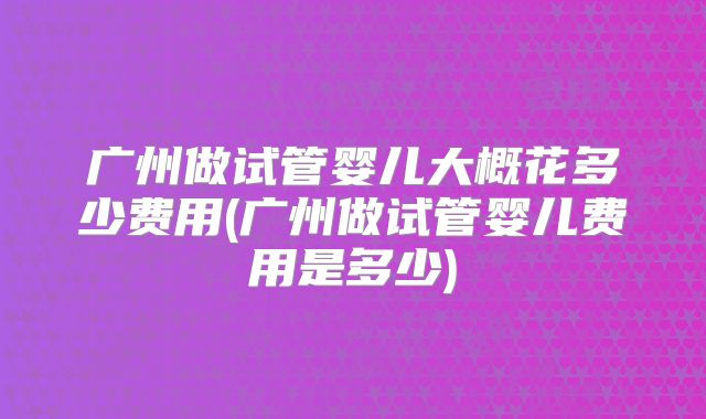 广州做试管婴儿大概花多少费用(广州做试管婴儿费用是多少)