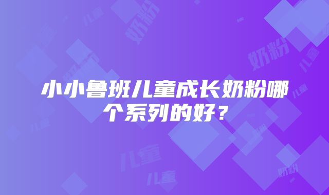 小小鲁班儿童成长奶粉哪个系列的好?