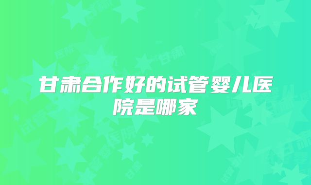 甘肃合作好的试管婴儿医院是哪家