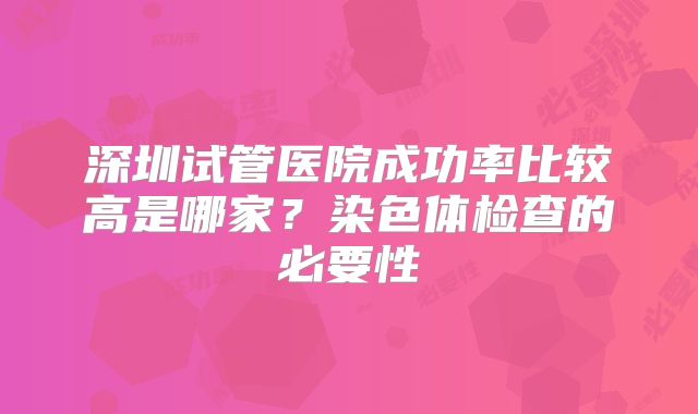 深圳试管医院成功率比较高是哪家?染色体检查的必要性