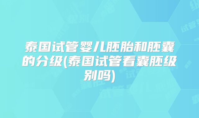 泰国试管婴儿胚胎和胚囊的分级(泰国试管看囊胚级别吗)