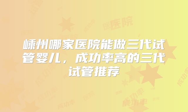 嵊州哪家医院能做三代试管婴儿，成功率高的三代试管推荐