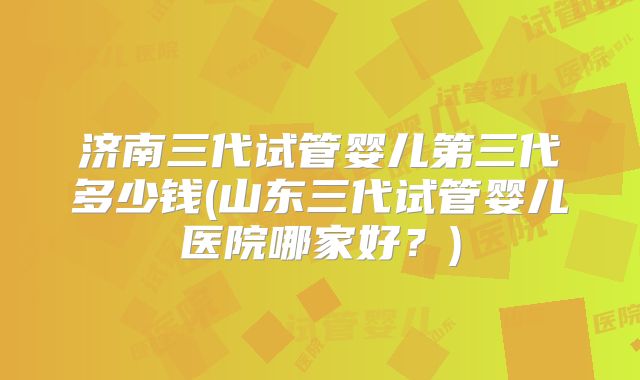 济南三代试管婴儿第三代多少钱(山东三代试管婴儿医院哪家好?)