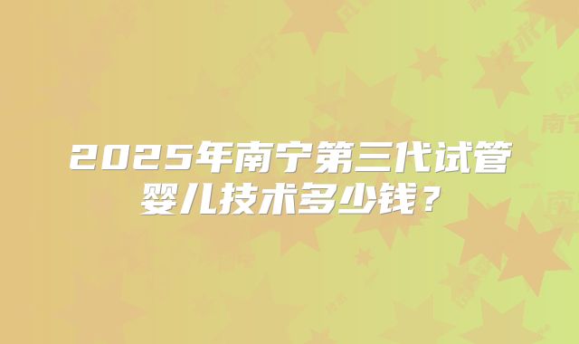 2025年南宁第三代试管婴儿技术多少钱?