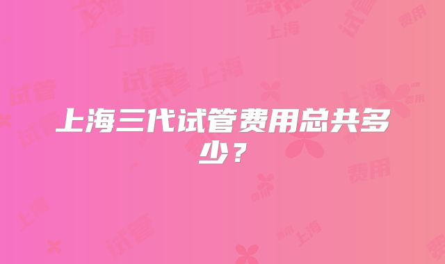 上海三代试管费用总共多少？
