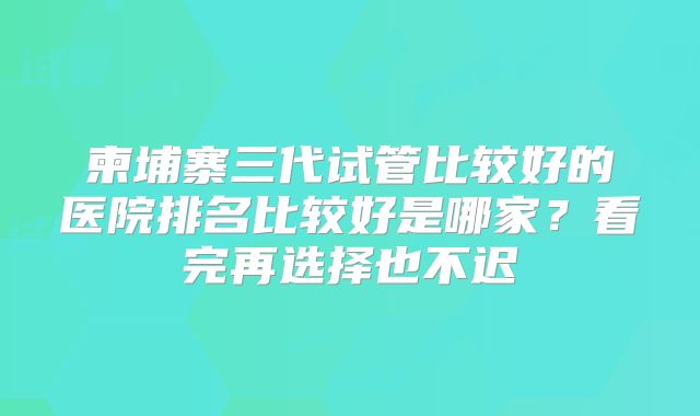 柬埔寨三代试管比较好的医院排名比较好是哪家？看完再选择也不迟