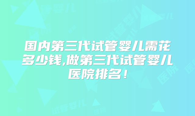 国内第三代试管婴儿需花多少钱,做第三代试管婴儿医院排名!