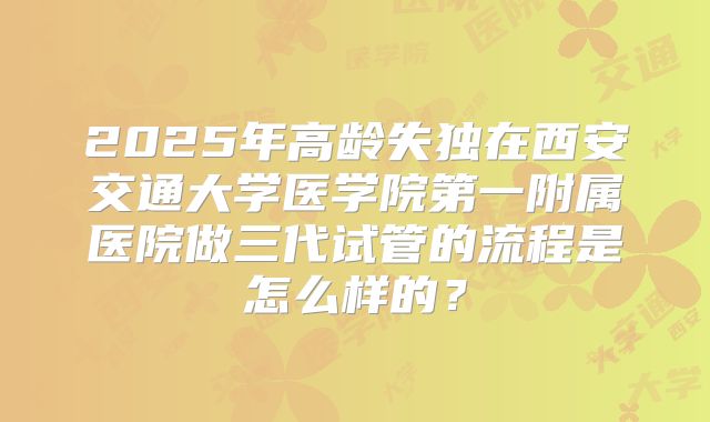 2025年高龄失独在西安交通大学医学院第一附属医院做三代试管的流程是怎么样的?