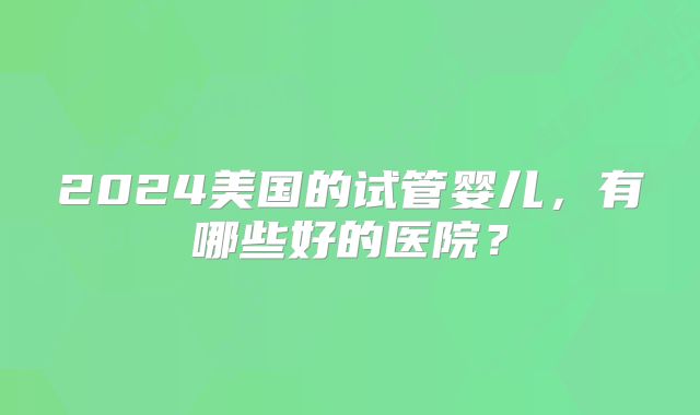 2024美国的试管婴儿,有哪些好的医院?