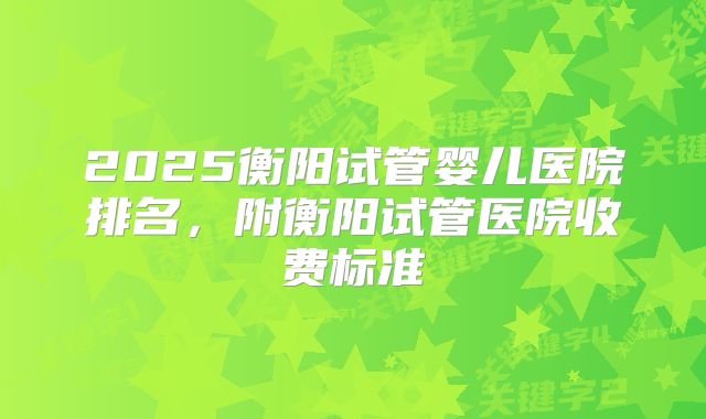 2025衡阳试管婴儿医院排名，附衡阳试管医院收费标准