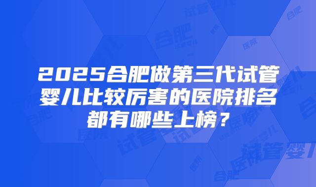 2025合肥做第三代试管婴儿比较厉害的医院排名都有哪些上榜?