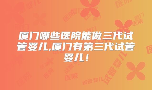 厦门哪些医院能做三代试管婴儿,厦门有第三代试管婴儿!