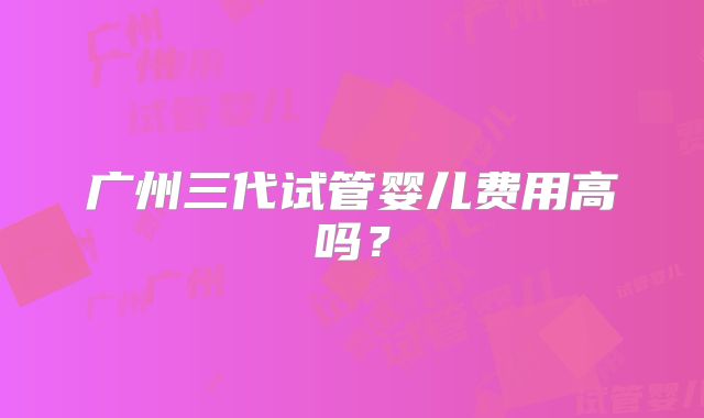 广州三代试管婴儿费用高吗？