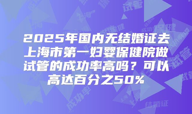 2025年国内无结婚证去上海市第一妇婴保健院做试管的成功率高吗？可以高达百分之50%