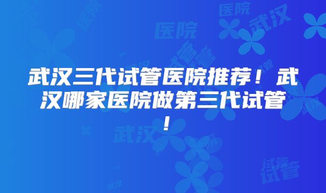 武汉三代试管医院推荐！武汉哪家医院做第三代试管！