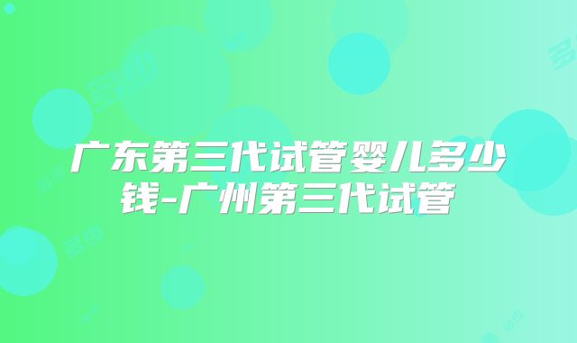 广东第三代试管婴儿多少钱-广州第三代试管