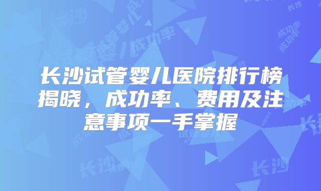 长沙试管婴儿医院排行榜揭晓，成功率、费用及注意事项一手掌握