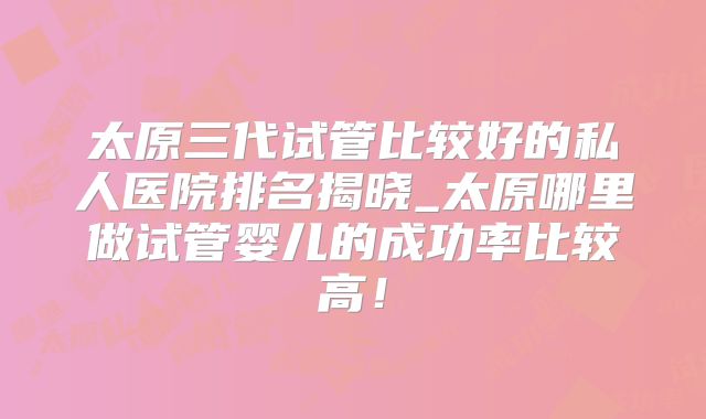 太原三代试管比较好的私人医院排名揭晓_太原哪里做试管婴儿的成功率比较高!