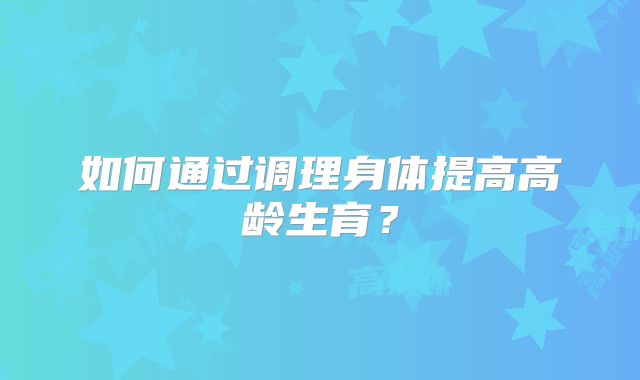 如何通过调理身体提高高龄生育？