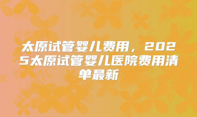 太原试管婴儿费用，2025太原试管婴儿医院费用清单最新