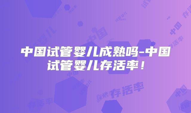 中国试管婴儿成熟吗-中国试管婴儿存活率！