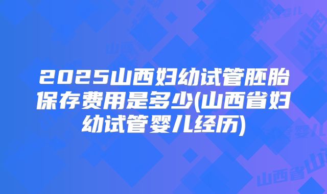 2025山西妇幼试管胚胎保存费用是多少(山西省妇幼试管婴儿经历)