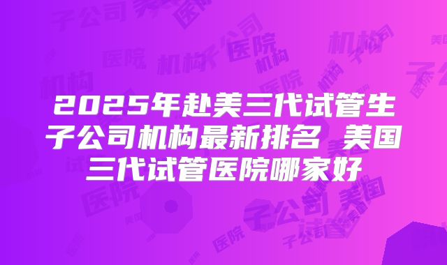 2025年赴美三代试管生子公司机构最新排名 美国三代试管医院哪家好