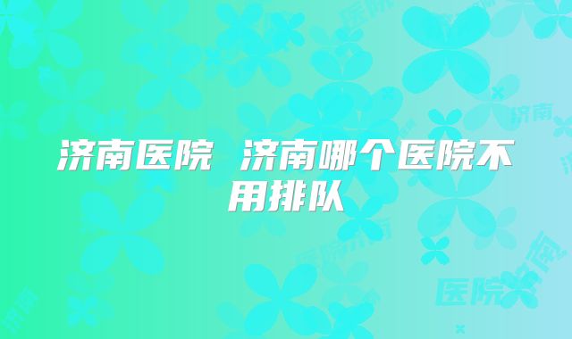 济南医院 济南哪个医院不用排队