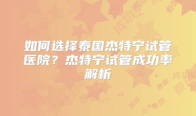 如何选择泰国杰特宁试管医院？杰特宁试管成功率解析