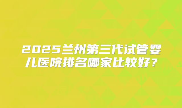 2025兰州第三代试管婴儿医院排名哪家比较好?