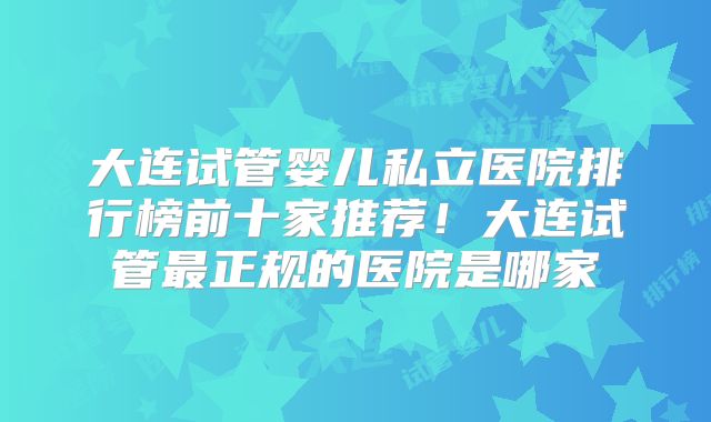 大连试管婴儿私立医院排行榜前十家推荐!大连试管最正规的医院是哪家