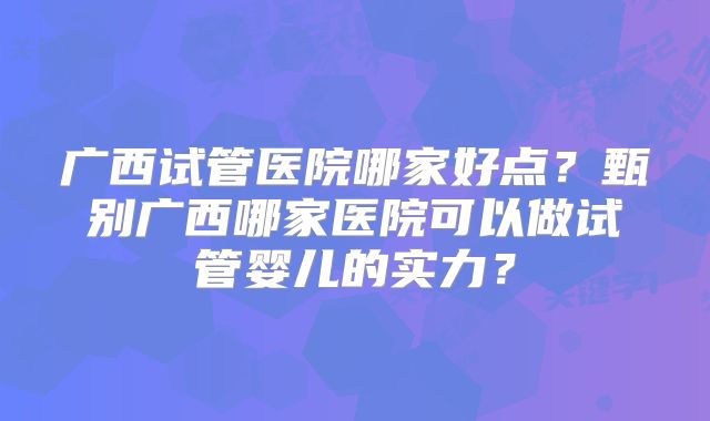 广西试管医院哪家好点？甄别广西哪家医院可以做试管婴儿的实力？
