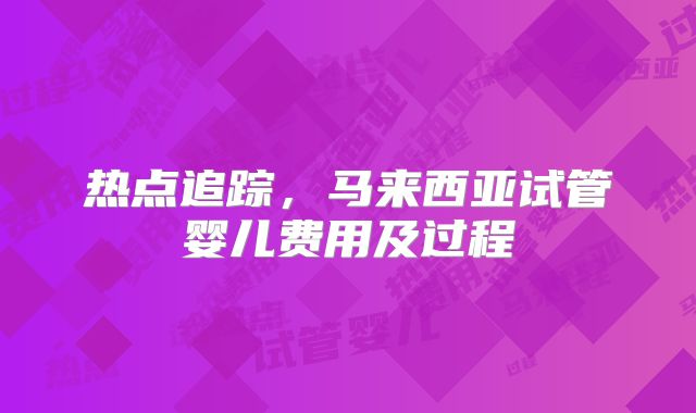 热点追踪，马来西亚试管婴儿费用及过程