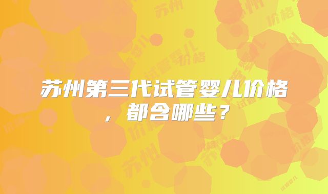 苏州第三代试管婴儿价格,都含哪些?