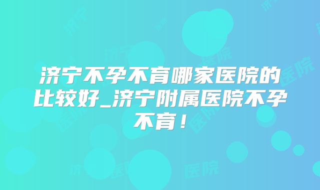 济宁不孕不育哪家医院的比较好_济宁附属医院不孕不育!