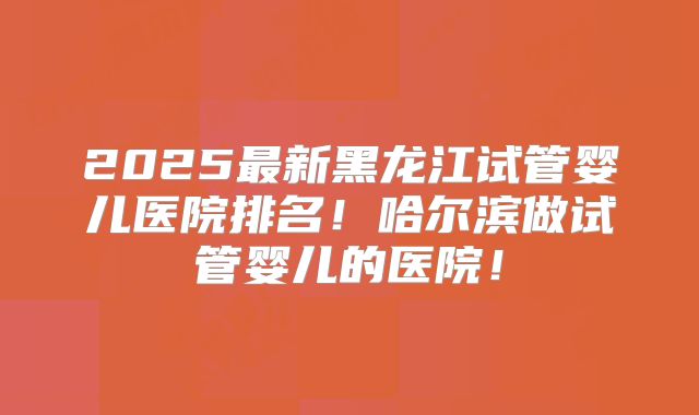 2025最新黑龙江试管婴儿医院排名！哈尔滨做试管婴儿的医院！