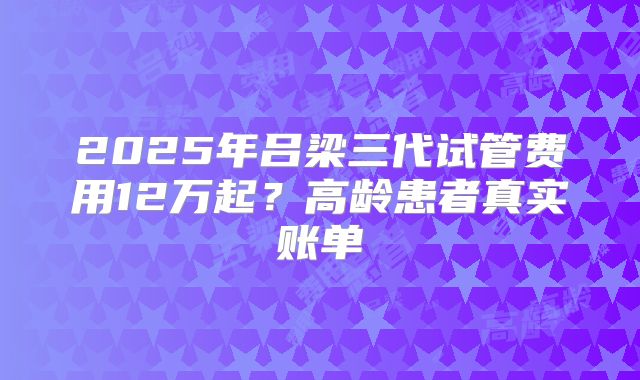 2025年吕梁三代试管费用12万起？高龄患者真实账单