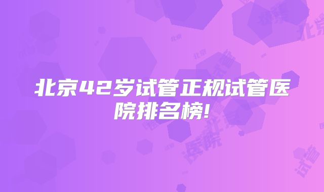 北京42岁试管正规试管医院排名榜!