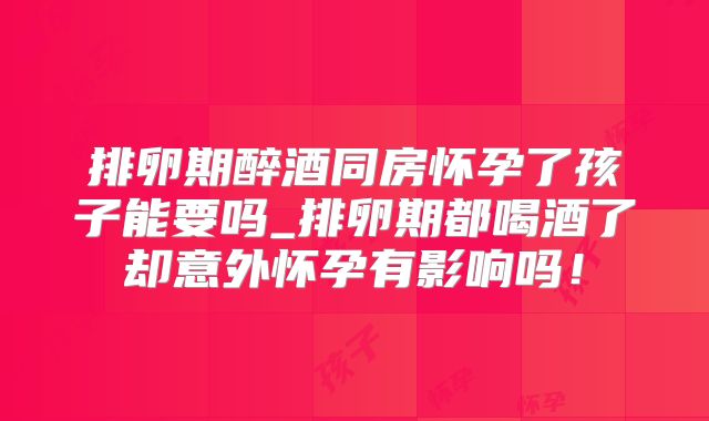 排卵期醉酒同房怀孕了孩子能要吗_排卵期都喝酒了却意外怀孕有影响吗！