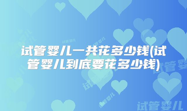 试管婴儿一共花多少钱(试管婴儿到底要花多少钱)