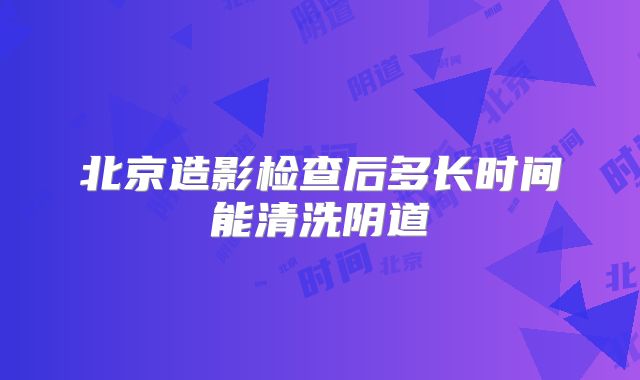 北京造影检查后多长时间能清洗阴道