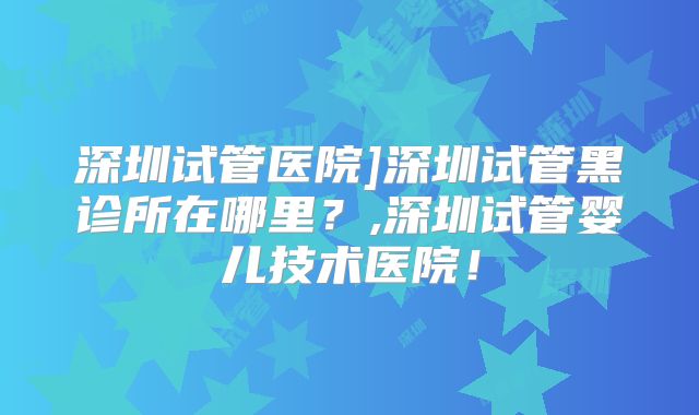 深圳试管医院]深圳试管黑诊所在哪里？,深圳试管婴儿技术医院！