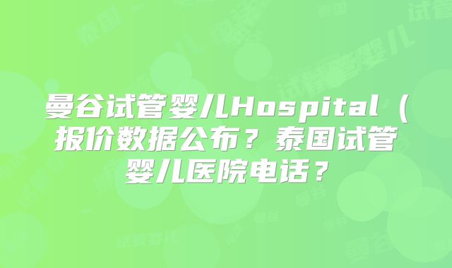 曼谷试管婴儿Hospital(报价数据公布?泰国试管婴儿医院电话?