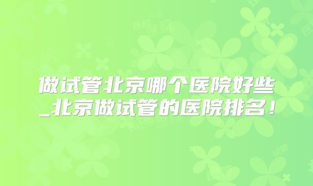 做试管北京哪个医院好些_北京做试管的医院排名！